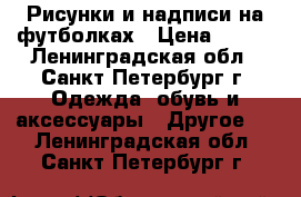 Рисунки и надписи на футболках › Цена ­ 700 - Ленинградская обл., Санкт-Петербург г. Одежда, обувь и аксессуары » Другое   . Ленинградская обл.,Санкт-Петербург г.